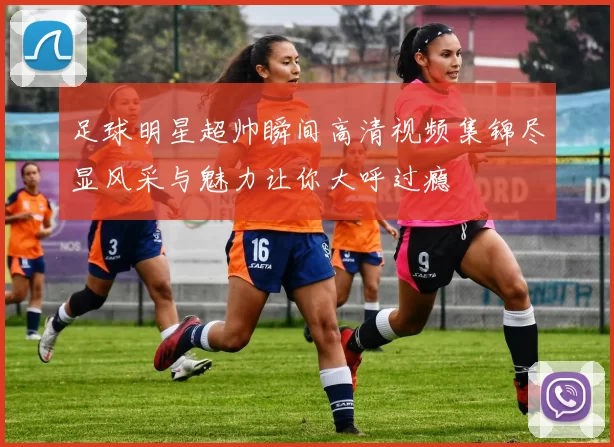 足球明星超帅瞬间高清视频集锦尽显风采与魅力让你大呼过瘾