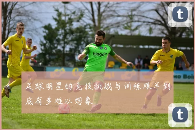 足球明星的竞技挑战与训练艰辛到底有多难以想象