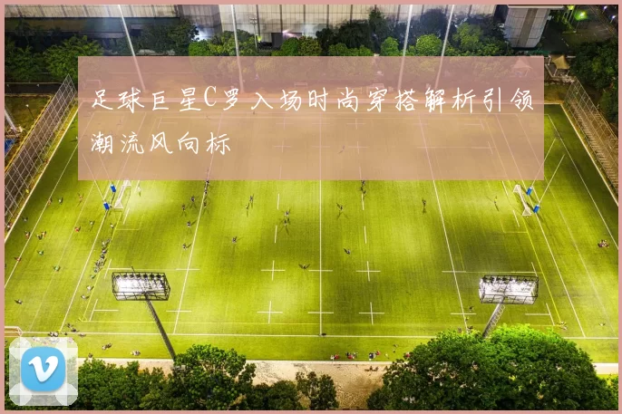 足球巨星C罗入场时尚穿搭解析引领潮流风向标