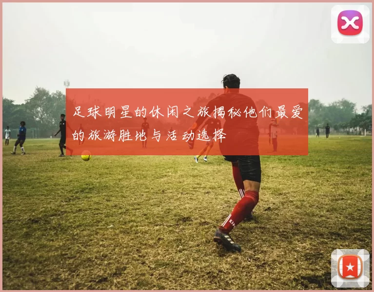 足球明星的休闲之旅揭秘他们最爱的旅游胜地与活动选择