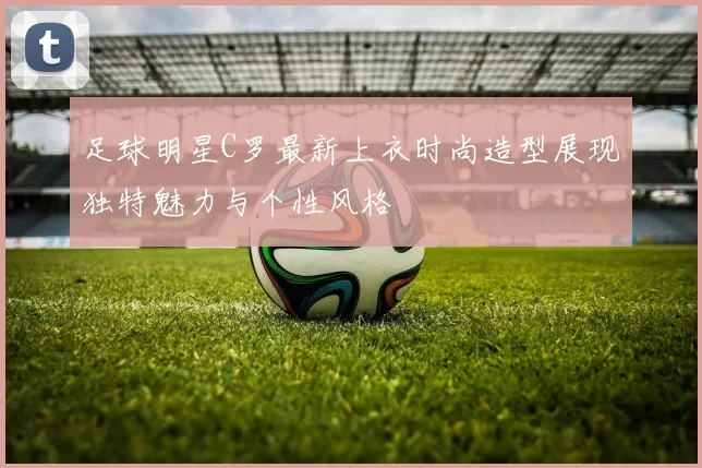 足球明星C罗最新上衣时尚造型展现独特魅力与个性风格